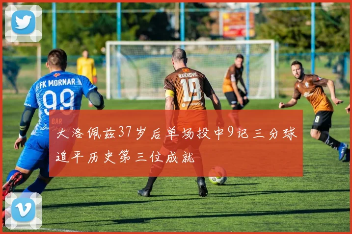 大洛佩兹37岁后单场投中9记三分球追平历史第三位成就