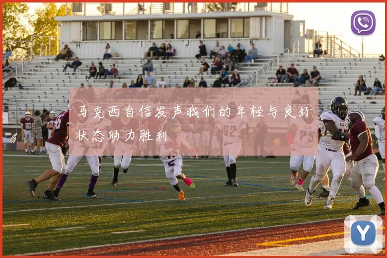 马克西自信发声我们的年轻与良好状态助力胜利