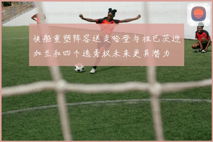 快船重塑阵容送走哈登与祖巴茨迎加兰和四个选秀权未来更具潜力