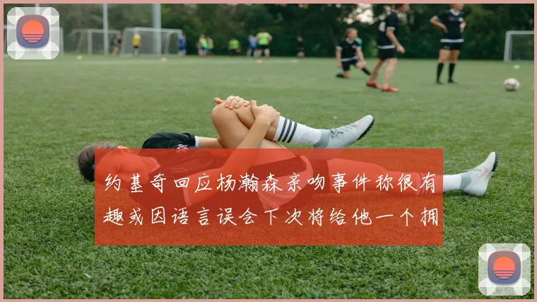 约基奇回应杨瀚森亲吻事件称很有趣或因语言误会下次将给他一个拥抱