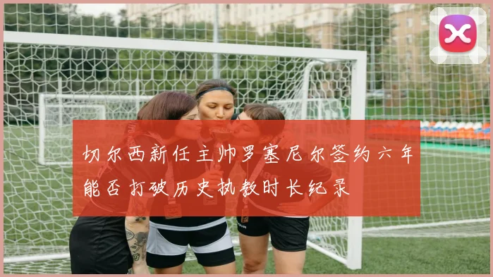 切尔西新任主帅罗塞尼尔签约六年能否打破历史执教时长纪录