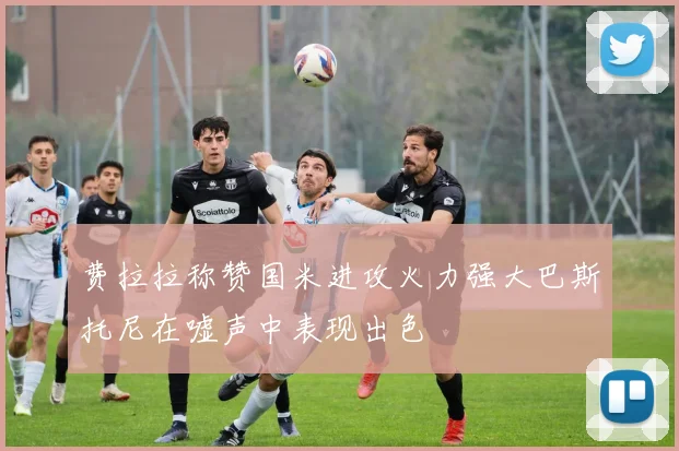 费拉拉称赞国米进攻火力强大巴斯托尼在嘘声中表现出色