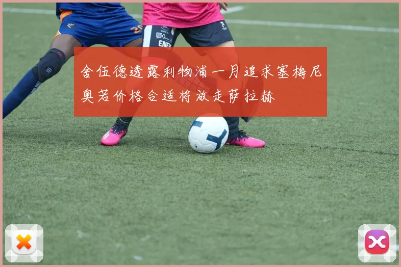 舍伍德透露利物浦一月追求塞梅尼奥若价格合适将放走萨拉赫