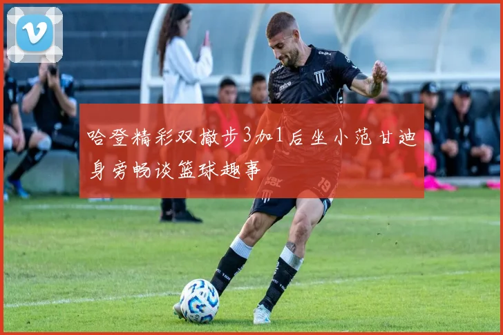 哈登精彩双撤步3加1后坐小范甘迪身旁畅谈篮球趣事