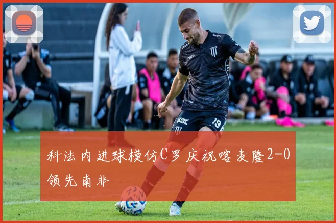 科法内进球模仿C罗庆祝喀麦隆2-0领先南非
