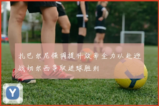 扎巴尔尼强调提升效率全力以赴迎战切尔西争取进球胜利