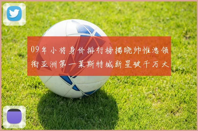 09年小将身价排行榜揭晓帅惟浩领衔亚洲第一莱斯特城新星破千万大关