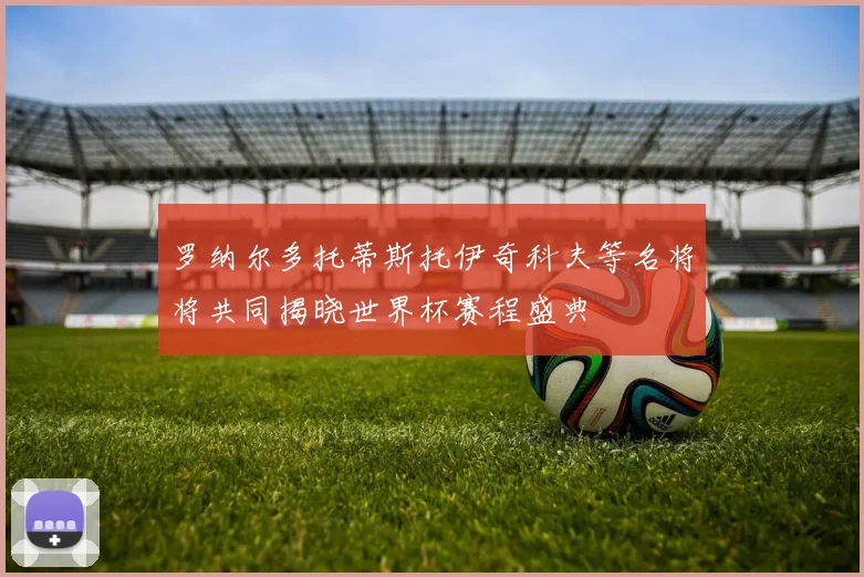 罗纳尔多托蒂斯托伊奇科夫等名将将共同揭晓世界杯赛程盛典
