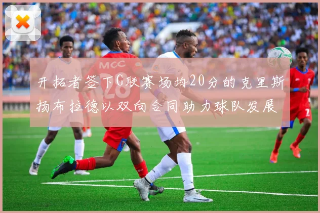 开拓者签下G联赛场均20分的克里斯扬布拉德以双向合同助力球队发展