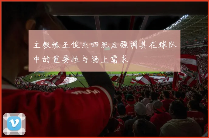 主教练王俊杰四犯后强调其在球队中的重要性与场上需求