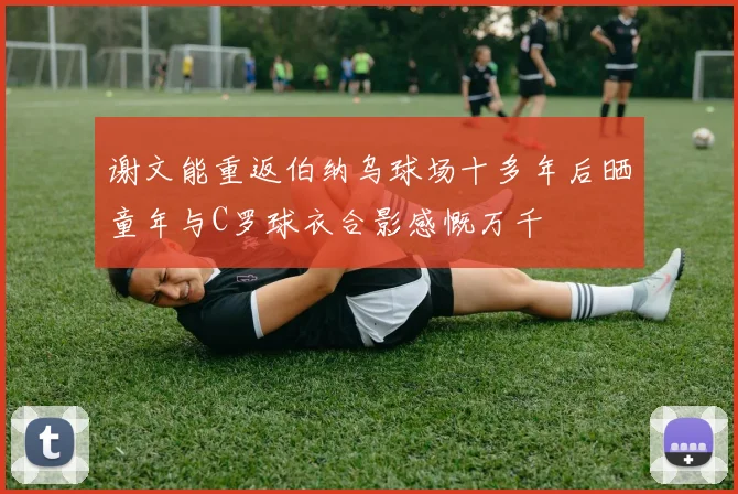 谢文能重返伯纳乌球场十多年后晒童年与C罗球衣合影感慨万千