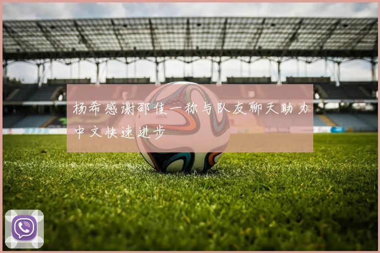 杨希感谢邵佳一称与队友聊天助力中文快速进步