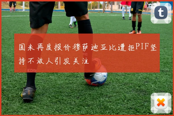 国米再度报价穆萨迪亚比遭拒PIF坚持不放人引发关注