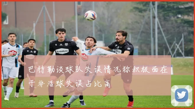 巴特勒谈球队失误情况称积极面在于非活球失误占比高