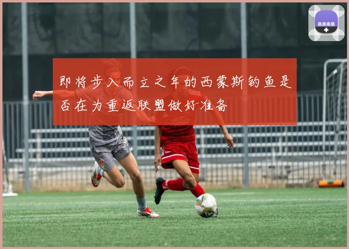 即将步入而立之年的西蒙斯钓鱼是否在为重返联盟做好准备