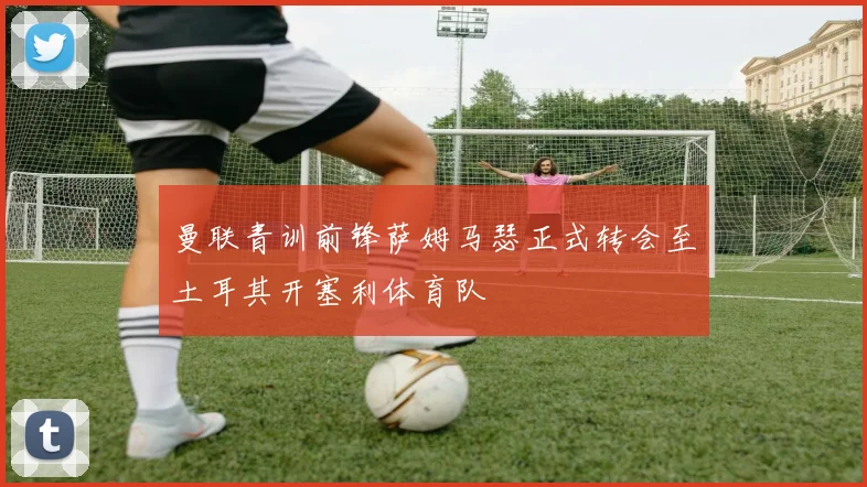 曼联青训前锋萨姆马瑟正式转会至土耳其开塞利体育队