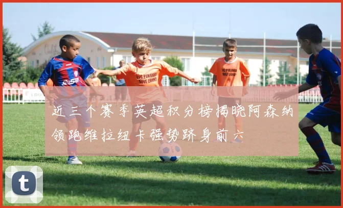 近三个赛季英超积分榜揭晓阿森纳领跑维拉纽卡强势跻身前六