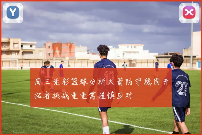 周三竞彩篮球分析火箭防守稳固开拓者挑战重重需谨慎应对