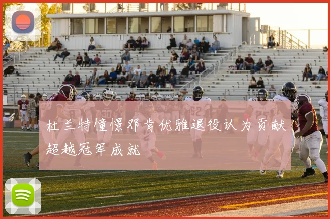 杜兰特憧憬邓肯优雅退役认为贡献超越冠军成就