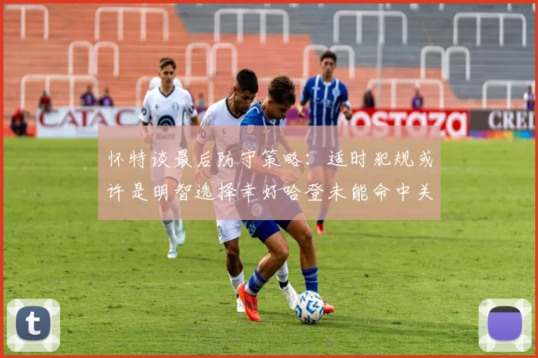 怀特谈最后防守策略：适时犯规或许是明智选择幸好哈登未能命中关键投篮