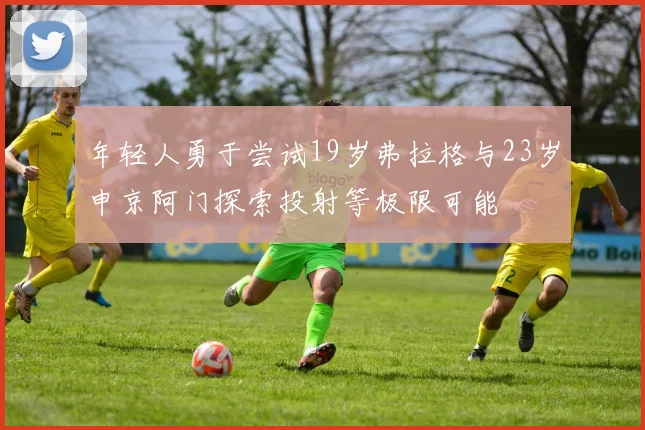 年轻人勇于尝试19岁弗拉格与23岁申京阿门探索投射等极限可能