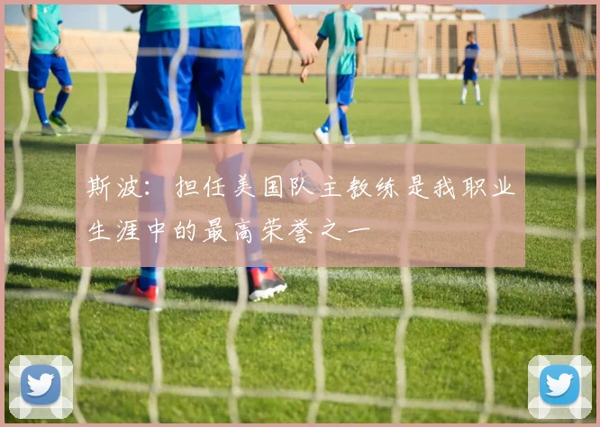 斯波：担任美国队主教练是我职业生涯中的最高荣誉之一
