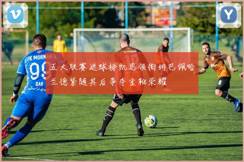 五大联赛进球榜凯恩领衔姆巴佩哈兰德紧随其后争夺金靴荣耀