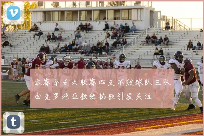 本赛季五大联赛四支不败球队三队由克罗地亚教练执教引发关注