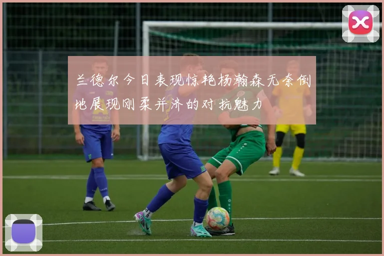 兰德尔今日表现惊艳杨瀚森无奈倒地展现刚柔并济的对抗魅力