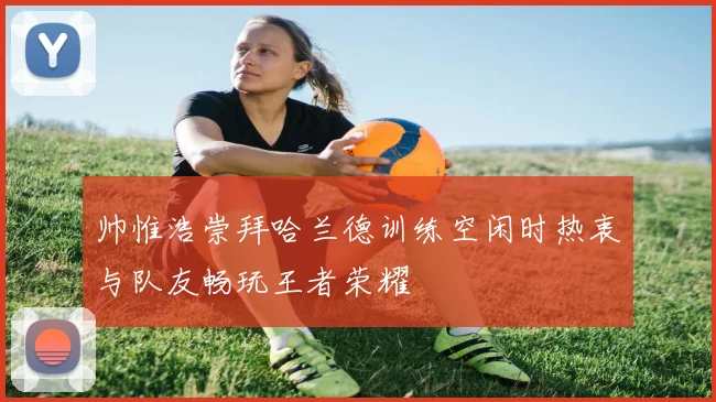 帅惟浩崇拜哈兰德训练空闲时热衷与队友畅玩王者荣耀
