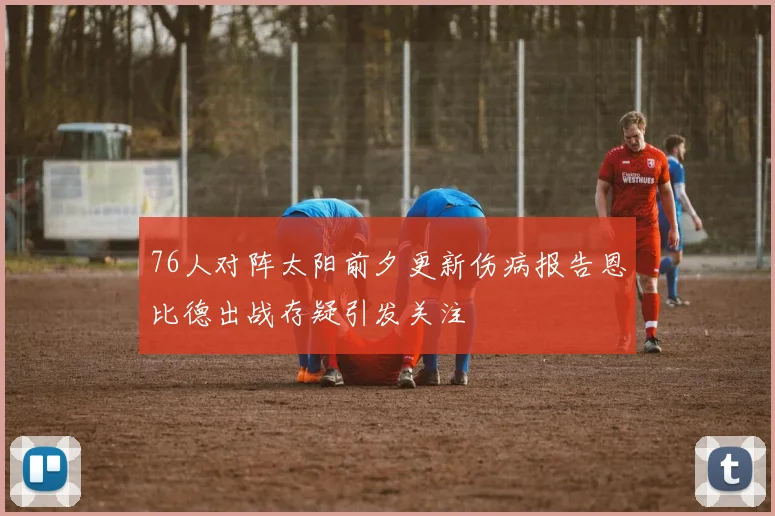 76人对阵太阳前夕更新伤病报告恩比德出战存疑引发关注