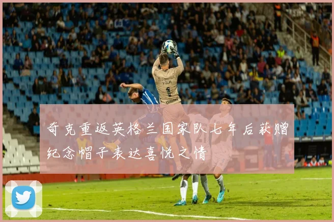 奇克重返英格兰国家队七年后获赠纪念帽子表达喜悦之情