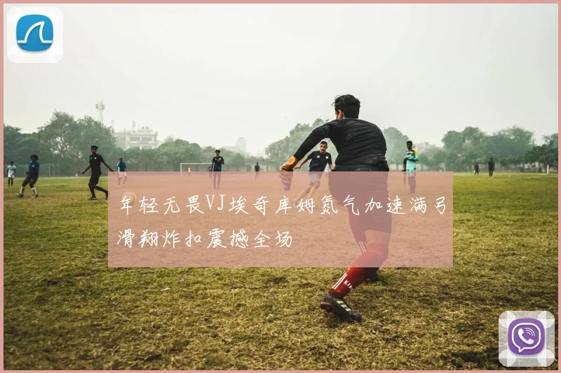 年轻无畏VJ埃奇库姆氮气加速满弓滑翔炸扣震撼全场