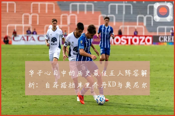 华子心目中的历史最佳五人阵容解析：自荐搭档库里乔丹KD与奥尼尔共襄盛举