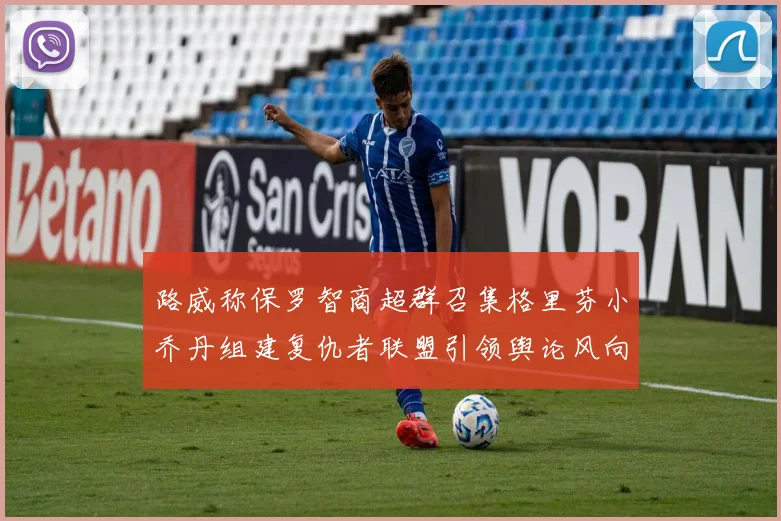 路威称保罗智商超群召集格里芬小乔丹组建复仇者联盟引领舆论风向