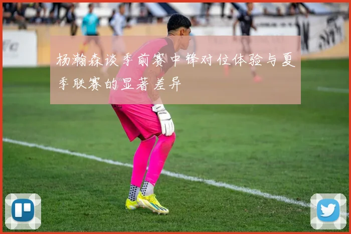 杨瀚森谈季前赛中锋对位体验与夏季联赛的显著差异