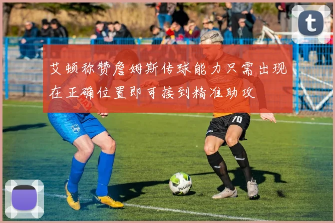 艾顿称赞詹姆斯传球能力只需出现在正确位置即可接到精准助攻
