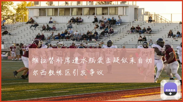 维拉替补席遭水瓶袭击疑似来自切尔西教练区引发争议